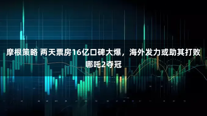 摩根策略 两天票房16亿口碑大爆，海外发力或助其打败哪吒2夺冠