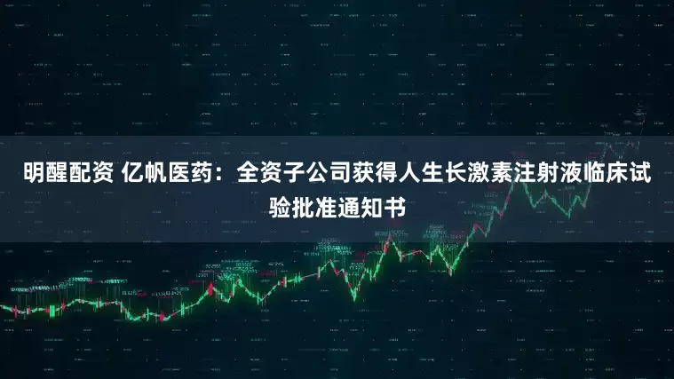 明醒配资 亿帆医药：全资子公司获得人生长激素注射液临床试验批准通知书
