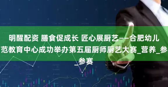 明醒配资 膳食促成长 匠心展厨艺——合肥幼儿师范教育中心成功举办第五届厨师厨艺大赛_营养_参赛