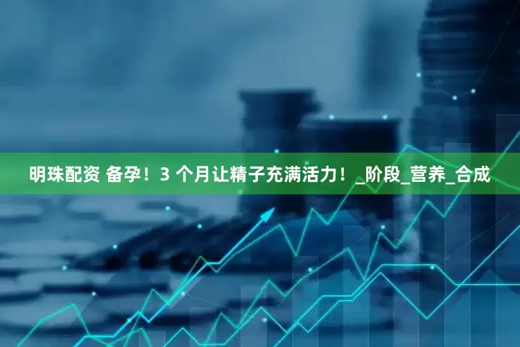明珠配资 备孕！3 个月让精子充满活力！_阶段_营养_合成