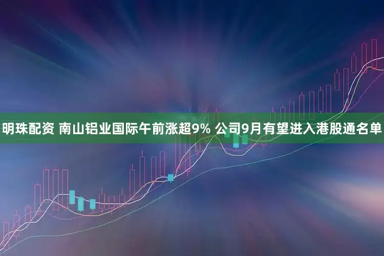 明珠配资 南山铝业国际午前涨超9% 公司9月有望进入港股通名单