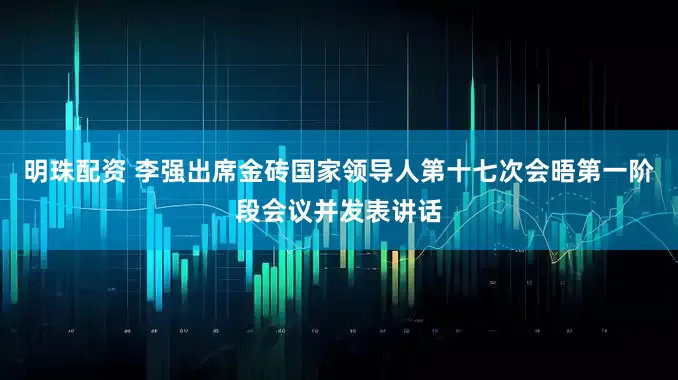 明珠配资 李强出席金砖国家领导人第十七次会晤第一阶段会议并发表讲话