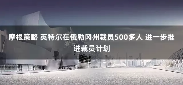 摩根策略 英特尔在俄勒冈州裁员500多人 进一步推进裁员计划