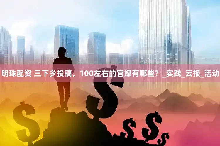 明珠配资 三下乡投稿，100左右的官媒有哪些？_实践_云报_活动