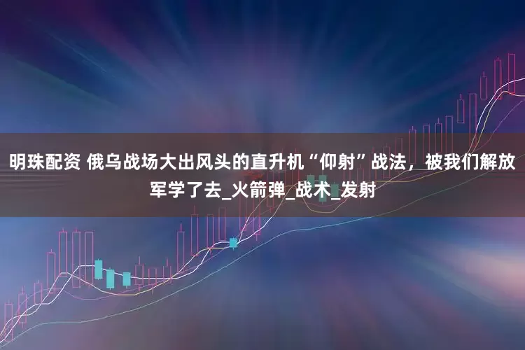明珠配资 俄乌战场大出风头的直升机“仰射”战法，被我们解放军学了去_火箭弹_战术_发射