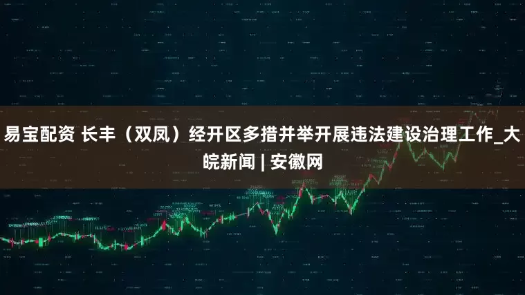 易宝配资 长丰（双凤）经开区多措并举开展违法建设治理工作_大皖新闻 | 安徽网