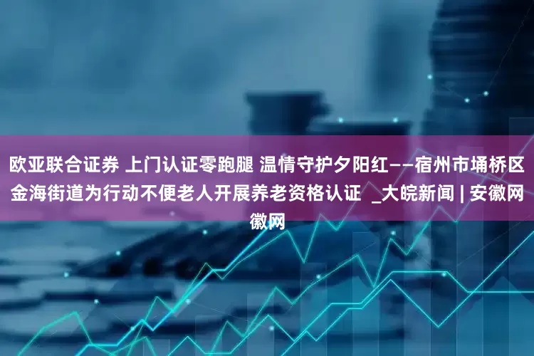 欧亚联合证券 上门认证零跑腿 温情守护夕阳红——宿州市埇桥区金海街道为行动不便老人开展养老资格认证  _大皖新闻 | 安徽网
