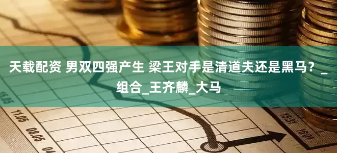天载配资 男双四强产生 梁王对手是清道夫还是黑马？_组合_王齐麟_大马