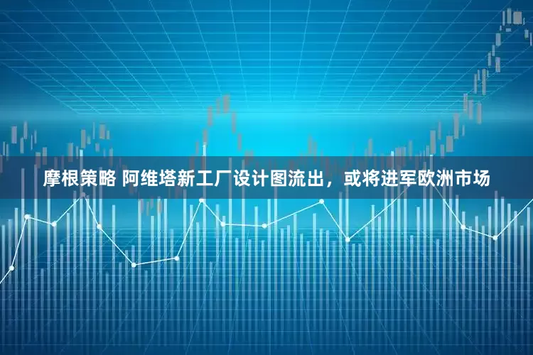 摩根策略 阿维塔新工厂设计图流出，或将进军欧洲市场