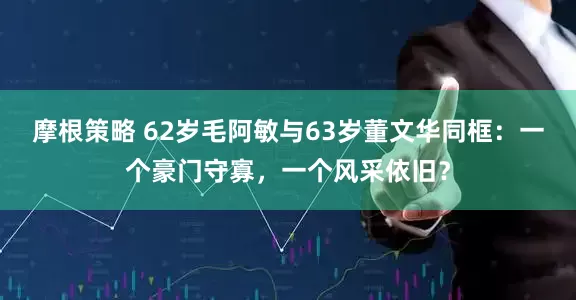 摩根策略 62岁毛阿敏与63岁董文华同框：一个豪门守寡，一个风采依旧？