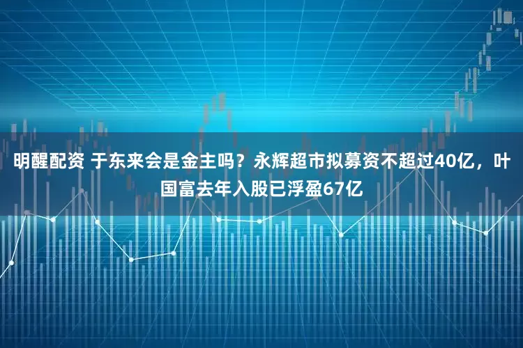 明醒配资 于东来会是金主吗？永辉超市拟募资不超过40亿，叶国富去年入股已浮盈67亿
