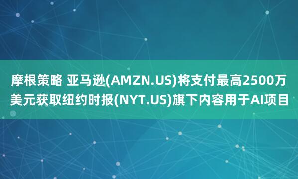 摩根策略 亚马逊(AMZN.US)将支付最高2500万美元获取纽约时报(NYT.US)旗下内容用于AI项目