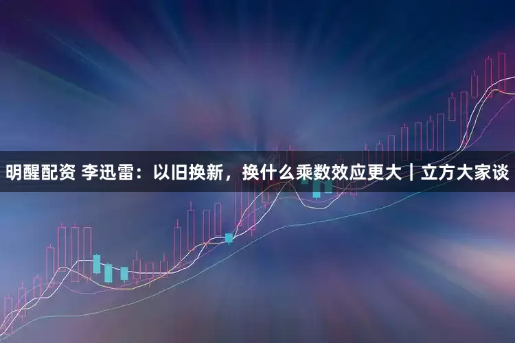 明醒配资 李迅雷：以旧换新，换什么乘数效应更大｜立方大家谈