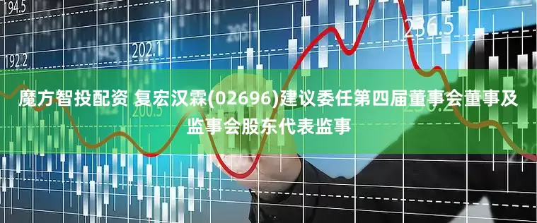 魔方智投配资 复宏汉霖(02696)建议委任第四届董事会董事及监事会股东代表监事