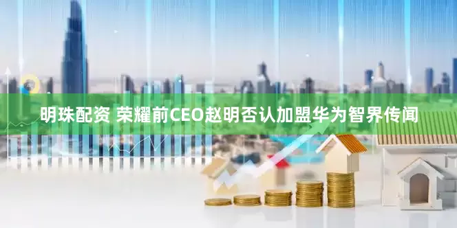 明珠配资 荣耀前CEO赵明否认加盟华为智界传闻