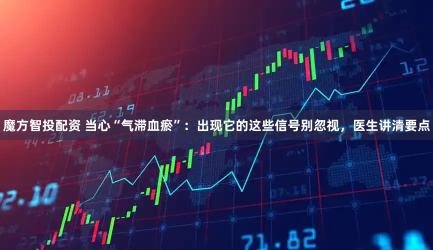 魔方智投配资 当心“气滞血瘀”：出现它的这些信号别忽视，医生讲清要点