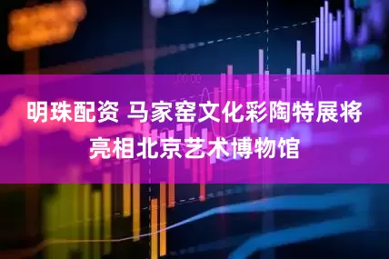 明珠配资 马家窑文化彩陶特展将亮相北京艺术博物馆