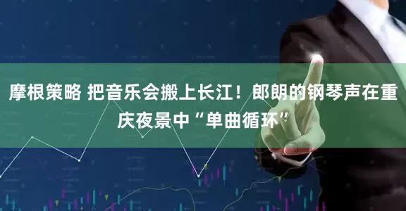 摩根策略 把音乐会搬上长江！郎朗的钢琴声在重庆夜景中“单曲循环”
