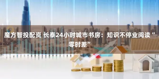 魔方智投配资 长泰24小时城市书房：知识不停业阅读“零时差”