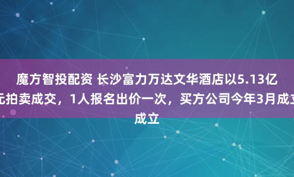 魔方智投配资 长沙富力万达文华酒店以5.13亿元拍卖成交，1人报名出价一次，买方公司今年3月成立