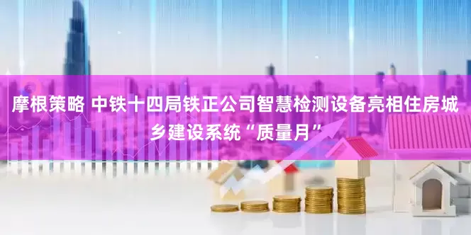 摩根策略 中铁十四局铁正公司智慧检测设备亮相住房城乡建设系统“质量月”