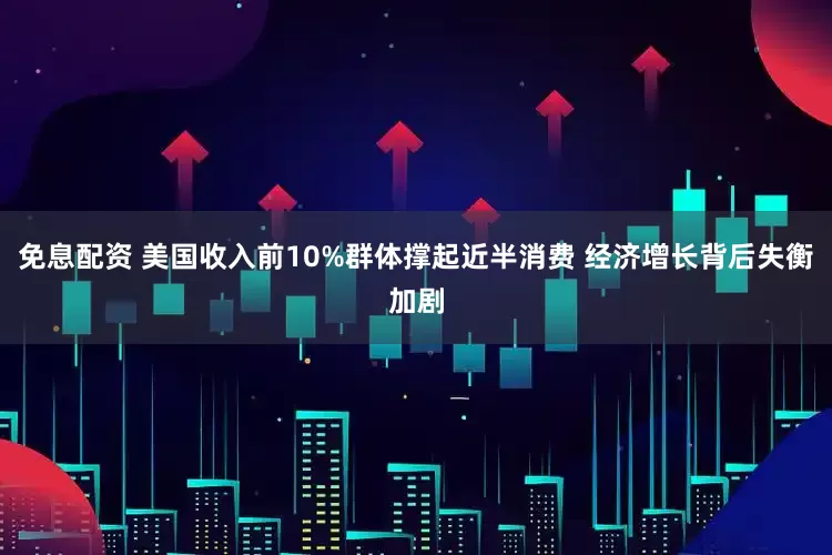 免息配资 美国收入前10%群体撑起近半消费 经济增长背后失衡加剧