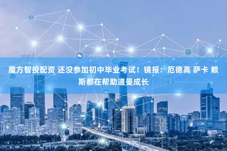 魔方智投配资 还没参加初中毕业考试！镜报：厄德高 萨卡 赖斯都在帮助道曼成长