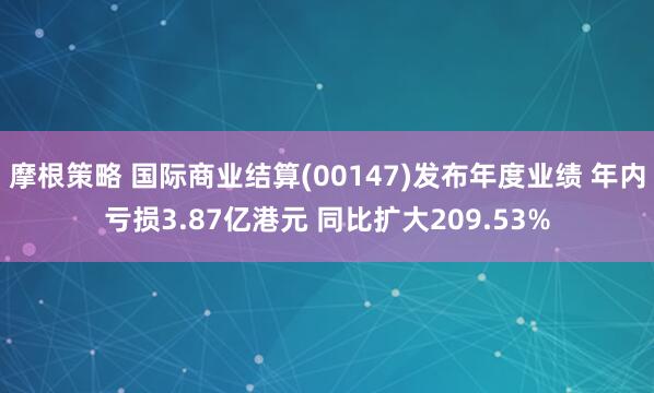 摩根策略 国际商业结算(00147)发布年度业绩 年内亏损3.87亿港元 同比扩大209.53%