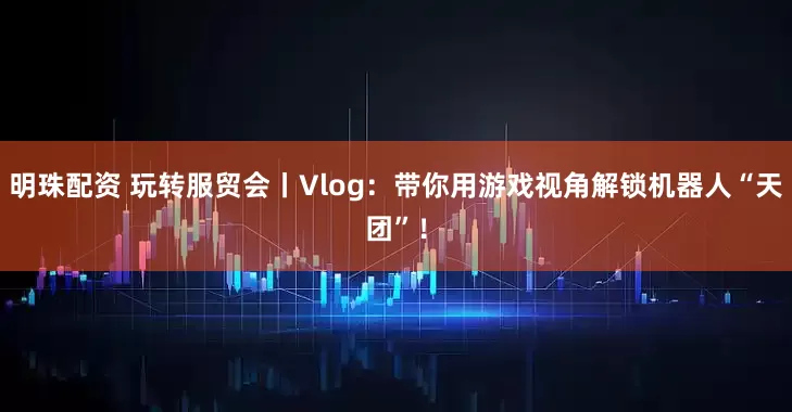 明珠配资 玩转服贸会丨Vlog：带你用游戏视角解锁机器人“天团”！