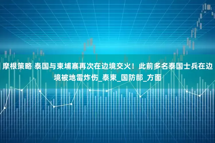 摩根策略 泰国与柬埔寨再次在边境交火！此前多名泰国士兵在边境被地雷炸伤_泰柬_国防部_方面