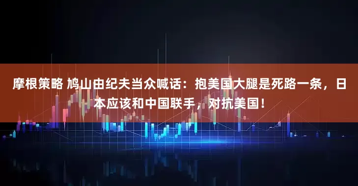 摩根策略 鸠山由纪夫当众喊话：抱美国大腿是死路一条，日本应该和中国联手，对抗美国！