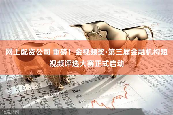 网上配资公司 重磅！金视频奖·第三届金融机构短视频评选大赛正式启动
